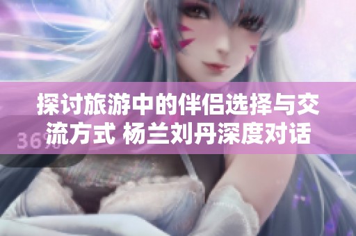 探讨旅游中的伴侣选择与交流方式 杨兰刘丹深度对话