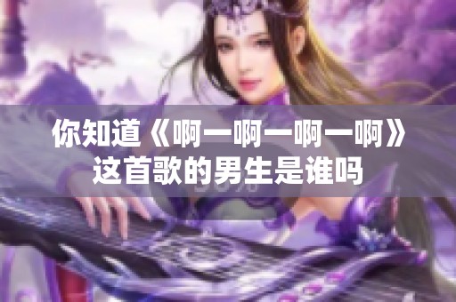 你知道《啊一啊一啊一啊》这首歌的男生是谁吗