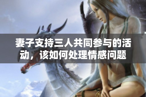 妻子支持三人共同参与的活动，该如何处理情感问题