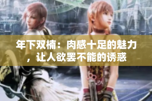 年下双楠：肉感十足的魅力，让人欲罢不能的诱惑