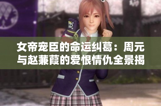 女帝宠臣的命运纠葛：周元与赵蒹葭的爱恨情仇全景揭秘