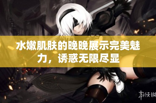 水嫩肌肤的晚晚展示完美魅力，诱惑无限尽显