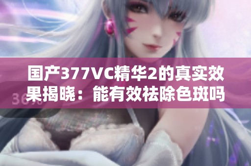 国产377VC精华2的真实效果揭晓：能有效祛除色斑吗？