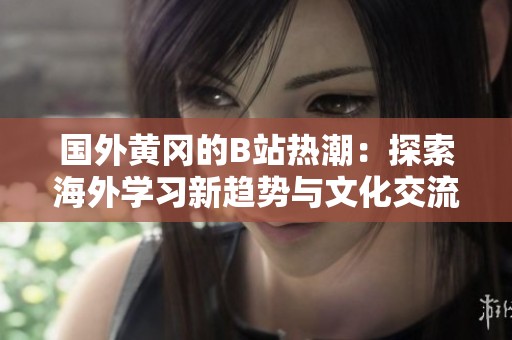 国外黄冈的B站热潮：探索海外学习新趋势与文化交流