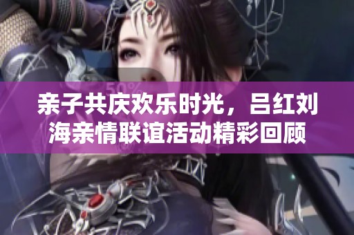亲子共庆欢乐时光，吕红刘海亲情联谊活动精彩回顾