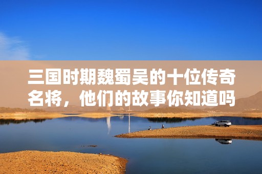 三国时期魏蜀吴的十位传奇名将，他们的故事你知道吗