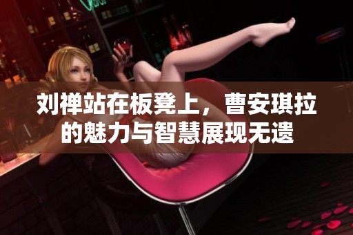 刘禅站在板凳上，曹安琪拉的魅力与智慧展现无遗