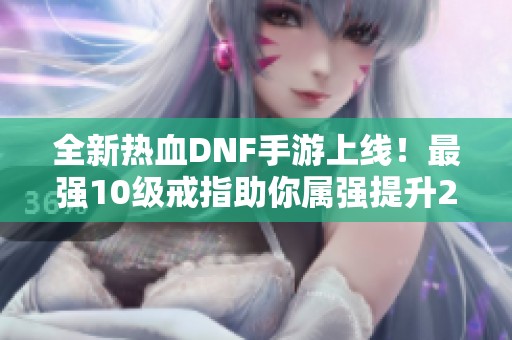 全新热血DNF手游上线！最强10级戒指助你属强提升23点，命中增加88点！