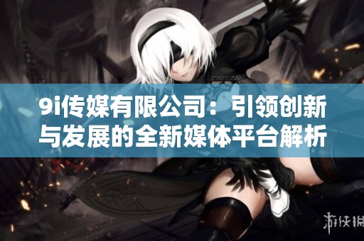 9i传媒有限公司：引领创新与发展的全新媒体平台解析