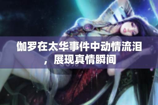 伽罗在太华事件中动情流泪，展现真情瞬间