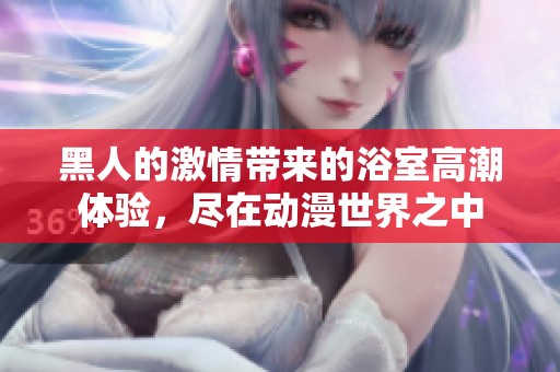 黑人的激情带来的浴室高潮体验，尽在动漫世界之中