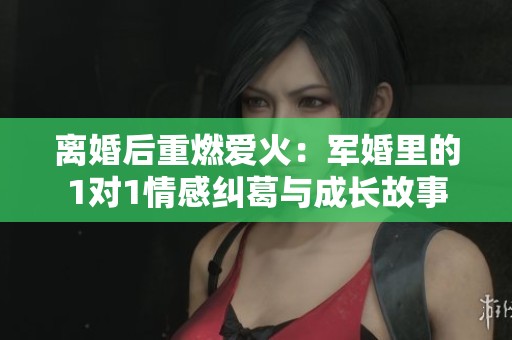 离婚后重燃爱火：军婚里的1对1情感纠葛与成长故事