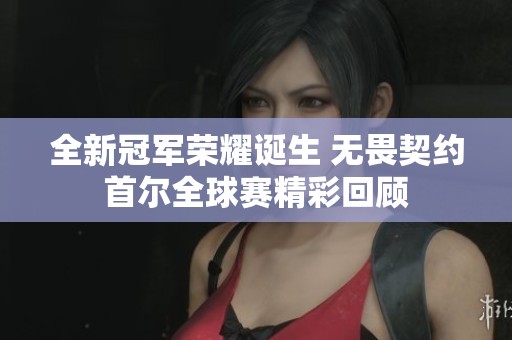 全新冠军荣耀诞生 无畏契约首尔全球赛精彩回顾