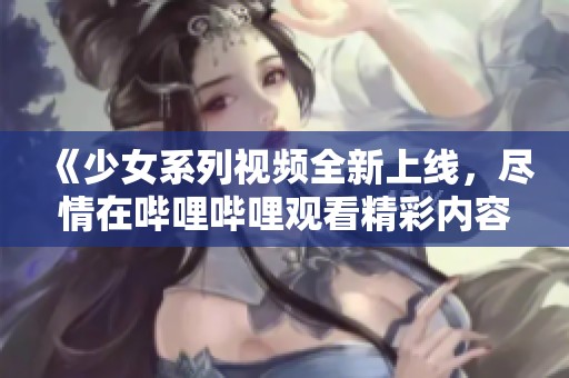 《少女系列视频全新上线，尽情在哔哩哔哩观看精彩内容》