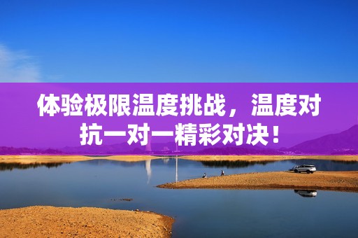 体验极限温度挑战，温度对抗一对一精彩对决！