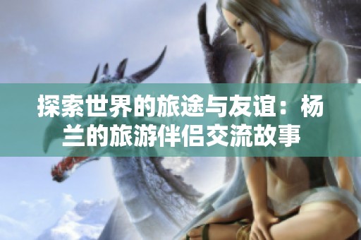 探索世界的旅途与友谊：杨兰的旅游伴侣交流故事