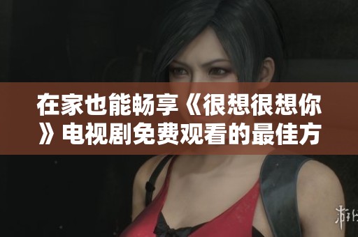 在家也能畅享《很想很想你》电视剧免费观看的最佳方法