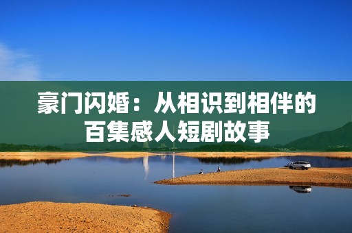 豪门闪婚：从相识到相伴的百集感人短剧故事