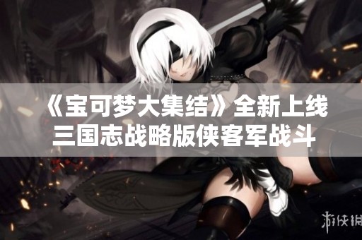 《宝可梦大集结》全新上线 三国志战略版侠客军战斗开启