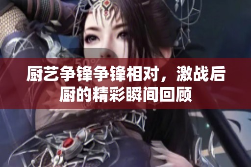 厨艺争锋争锋相对，激战后厨的精彩瞬间回顾