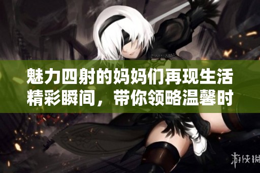 魅力四射的妈妈们再现生活精彩瞬间，带你领略温馨时光