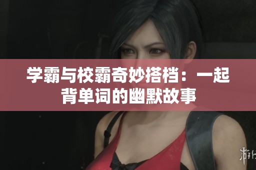 学霸与校霸奇妙搭档：一起背单词的幽默故事