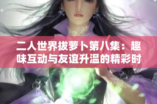 二人世界拔萝卜第八集：趣味互动与友谊升温的精彩时刻