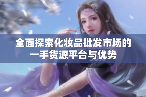 全面探索化妆品批发市场的一手货源平台与优势