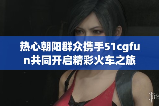 热心朝阳群众携手51cgfun共同开启精彩火车之旅