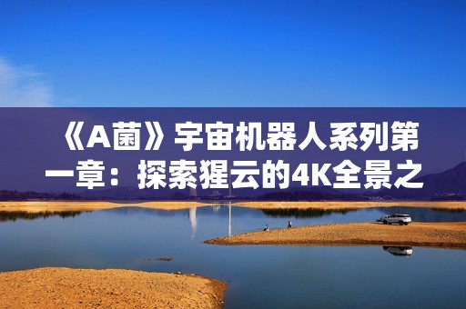 《A菌》宇宙机器人系列第一章：探索猩云的4K全景之旅