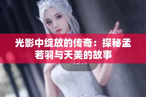光影中绽放的传奇：探秘孟若羽与天美的故事