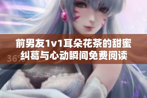 前男友1v1耳朵花茶的甜蜜纠葛与心动瞬间免费阅读