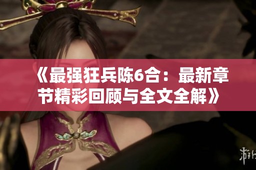 《最强狂兵陈6合：最新章节精彩回顾与全文全解》