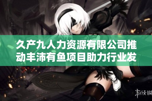 久产九人力资源有限公司推动丰沛有鱼项目助力行业发展