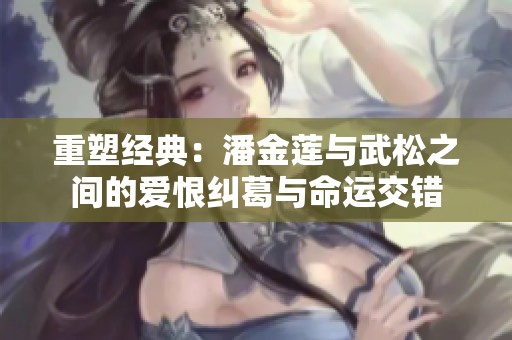 重塑经典：潘金莲与武松之间的爱恨纠葛与命运交错