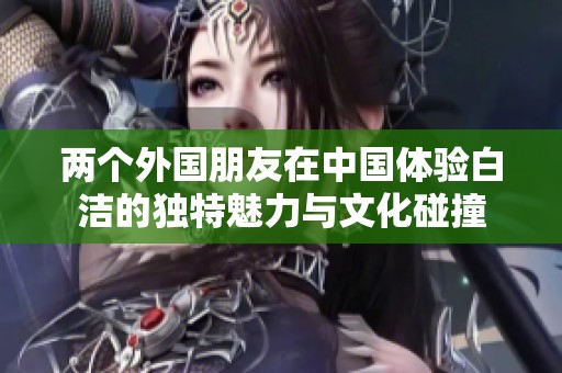 两个外国朋友在中国体验白洁的独特魅力与文化碰撞