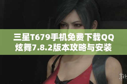 三星T679手机免费下载QQ炫舞7.8.2版本攻略与安装指南