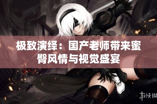 极致演绎：国产老师带来蜜臀风情与视觉盛宴