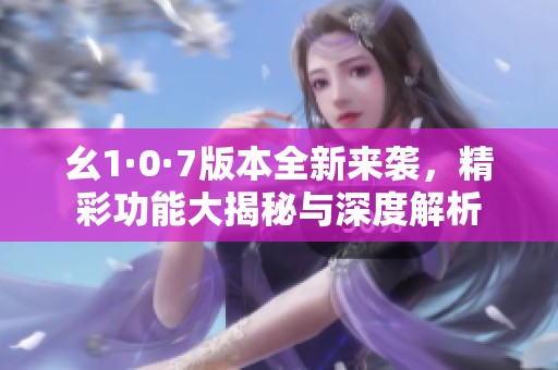 幺1·0·7版本全新来袭，精彩功能大揭秘与深度解析