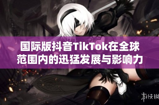 国际版抖音TikTok在全球范围内的迅猛发展与影响力解析