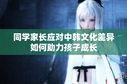 同学家长应对中韩文化差异如何助力孩子成长