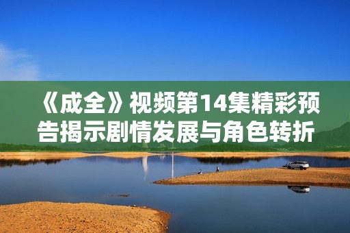 《成全》视频第14集精彩预告揭示剧情发展与角色转折