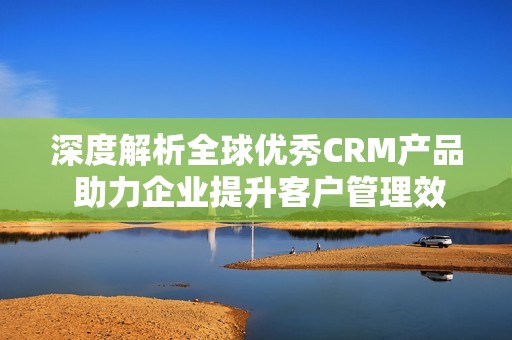 深度解析全球优秀CRM产品 助力企业提升客户管理效率