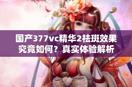 国产377vc精华2祛斑效果究竟如何？真实体验解析