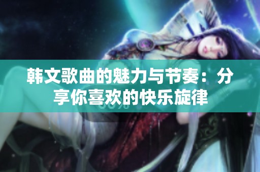 韩文歌曲的魅力与节奏：分享你喜欢的快乐旋律