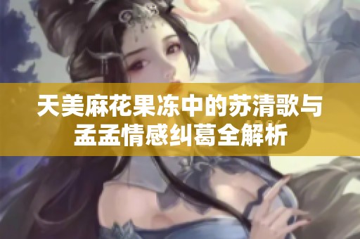 天美麻花果冻中的苏清歌与孟孟情感纠葛全解析