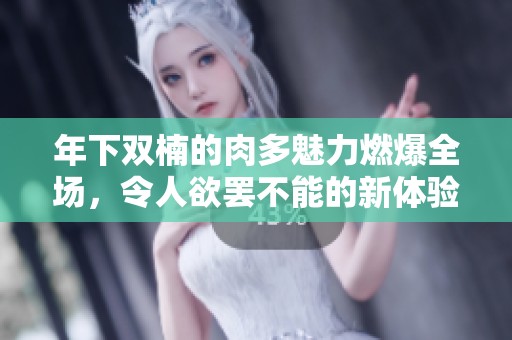 年下双楠的肉多魅力燃爆全场，令人欲罢不能的新体验
