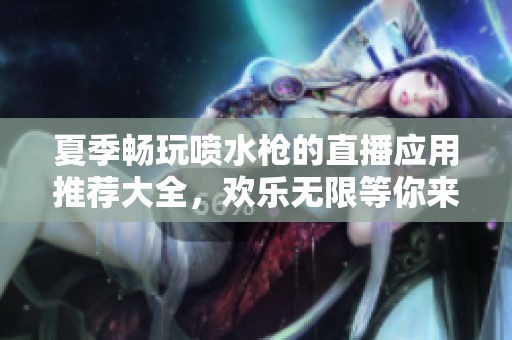 夏季畅玩喷水枪的直播应用推荐大全，欢乐无限等你来体验