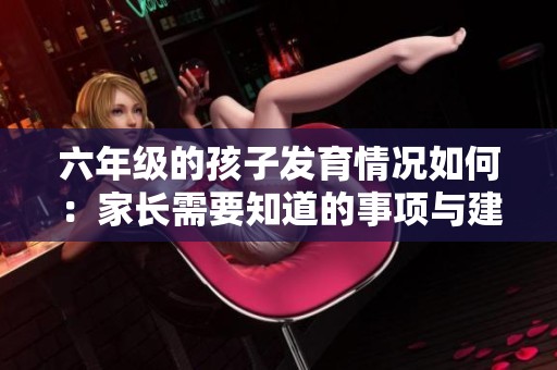 六年级的孩子发育情况如何：家长需要知道的事项与建议