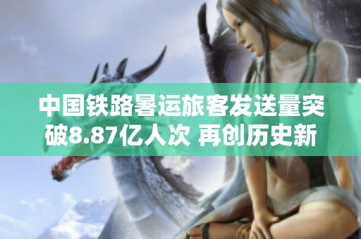 中国铁路暑运旅客发送量突破8.87亿人次 再创历史新高